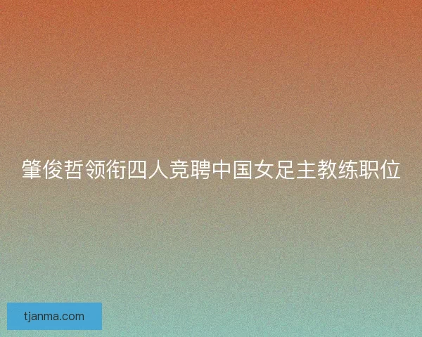 肇俊哲领衔四人竞聘中国女足主教练职位