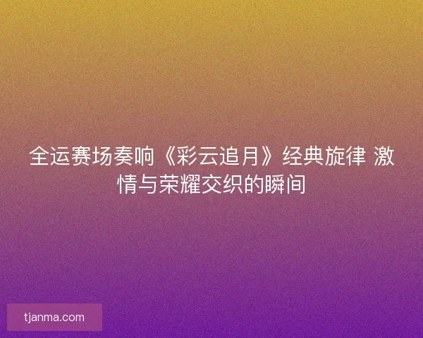 全运赛场奏响《彩云追月》经典旋律 激情与荣耀交织的瞬间
